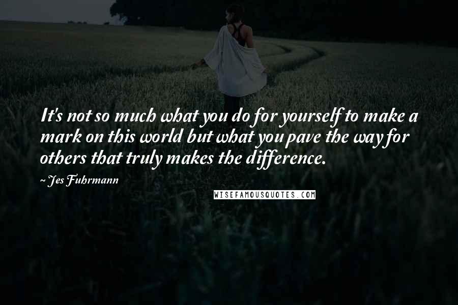 Jes Fuhrmann Quotes: It's not so much what you do for yourself to make a mark on this world but what you pave the way for others that truly makes the difference.