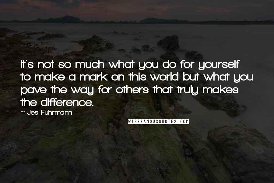 Jes Fuhrmann Quotes: It's not so much what you do for yourself to make a mark on this world but what you pave the way for others that truly makes the difference.