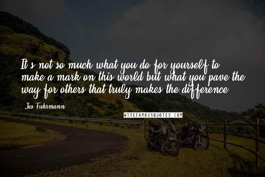 Jes Fuhrmann Quotes: It's not so much what you do for yourself to make a mark on this world but what you pave the way for others that truly makes the difference.