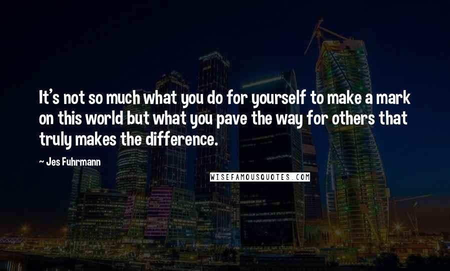 Jes Fuhrmann Quotes: It's not so much what you do for yourself to make a mark on this world but what you pave the way for others that truly makes the difference.