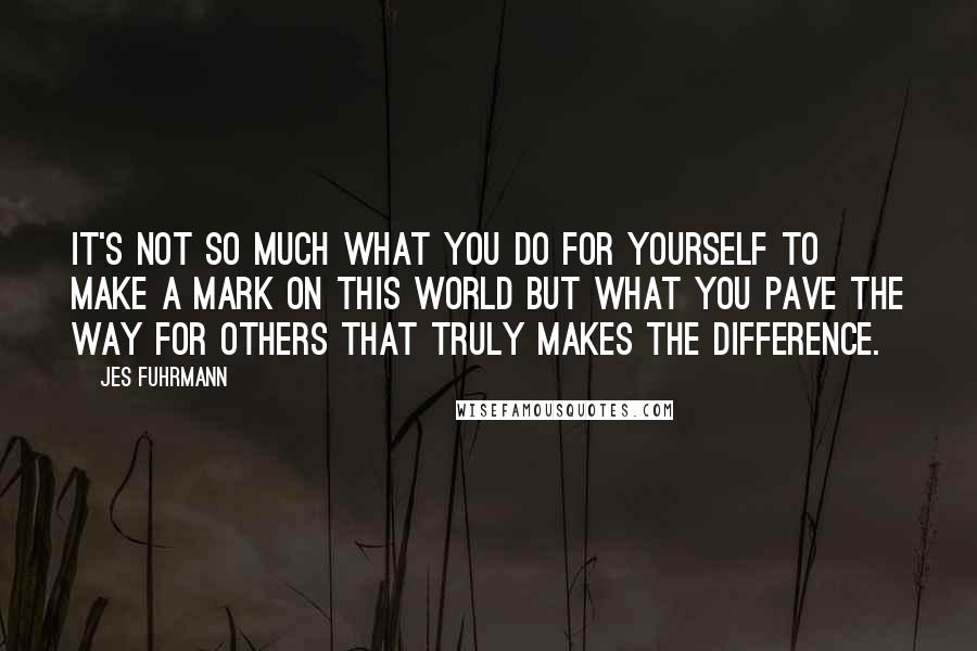 Jes Fuhrmann Quotes: It's not so much what you do for yourself to make a mark on this world but what you pave the way for others that truly makes the difference.