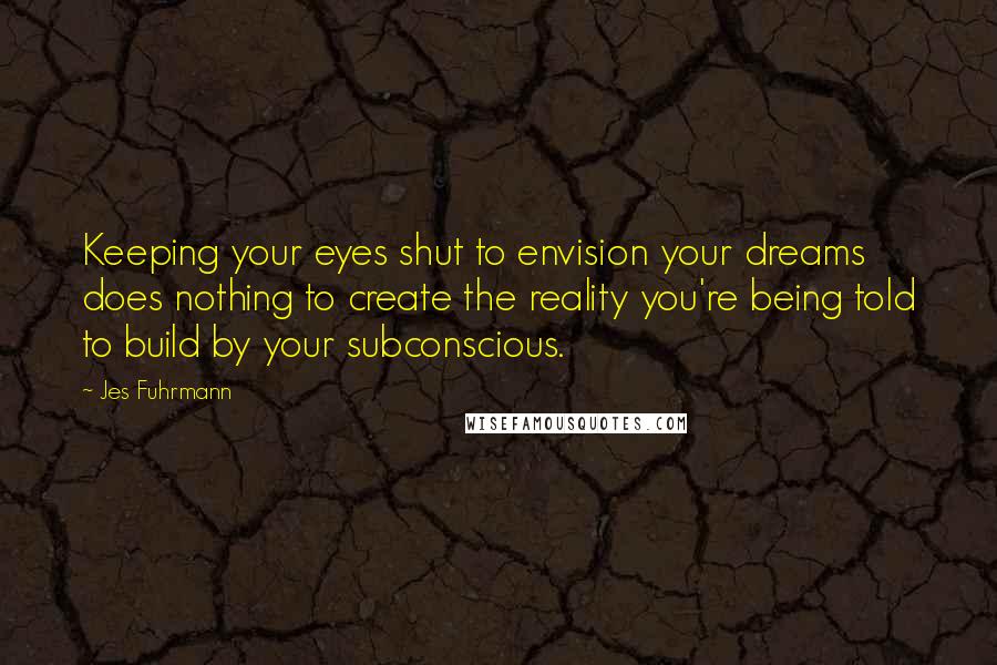 Jes Fuhrmann Quotes: Keeping your eyes shut to envision your dreams does nothing to create the reality you're being told to build by your subconscious.
