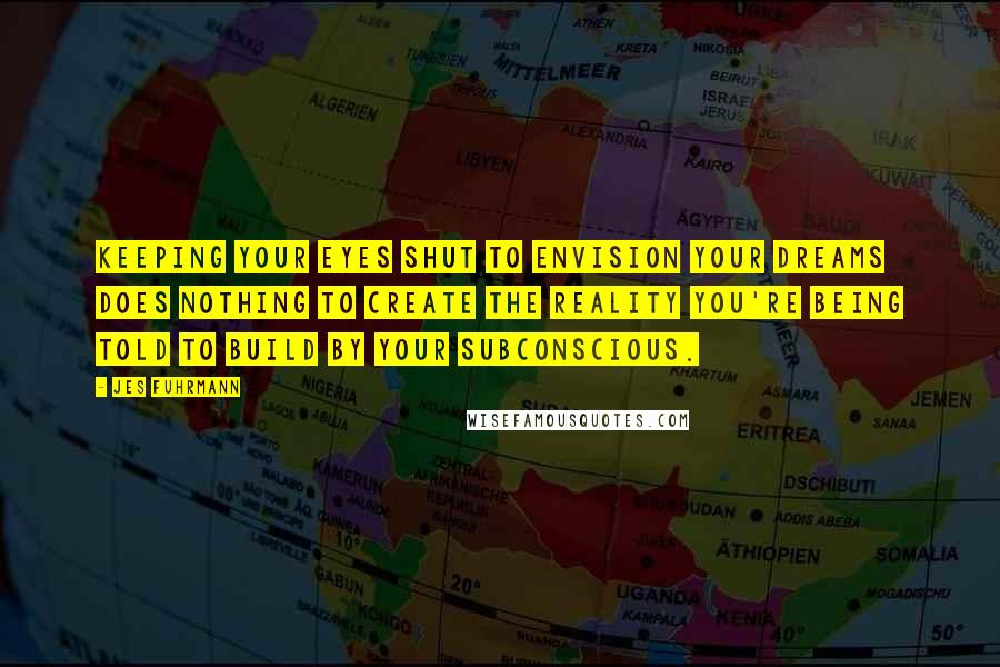 Jes Fuhrmann Quotes: Keeping your eyes shut to envision your dreams does nothing to create the reality you're being told to build by your subconscious.