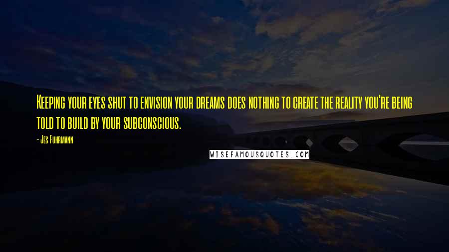 Jes Fuhrmann Quotes: Keeping your eyes shut to envision your dreams does nothing to create the reality you're being told to build by your subconscious.