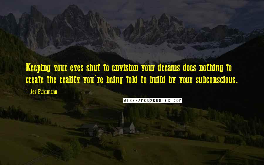 Jes Fuhrmann Quotes: Keeping your eyes shut to envision your dreams does nothing to create the reality you're being told to build by your subconscious.