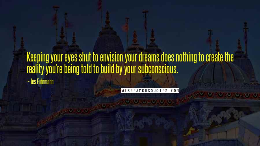 Jes Fuhrmann Quotes: Keeping your eyes shut to envision your dreams does nothing to create the reality you're being told to build by your subconscious.