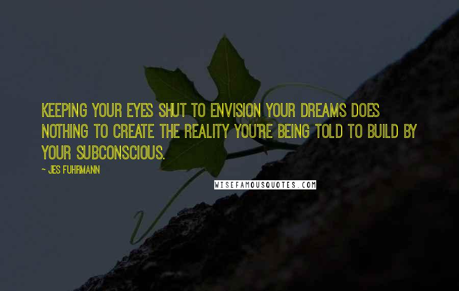 Jes Fuhrmann Quotes: Keeping your eyes shut to envision your dreams does nothing to create the reality you're being told to build by your subconscious.