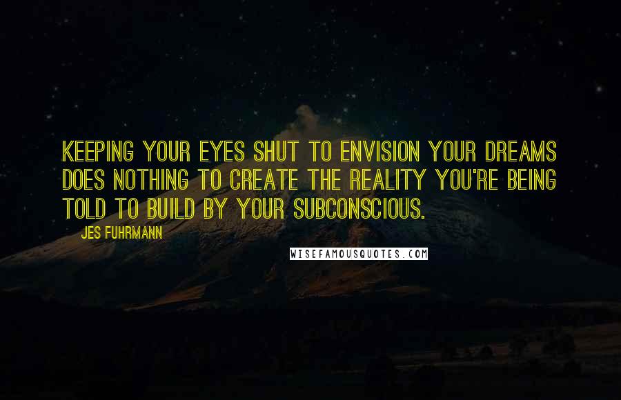 Jes Fuhrmann Quotes: Keeping your eyes shut to envision your dreams does nothing to create the reality you're being told to build by your subconscious.