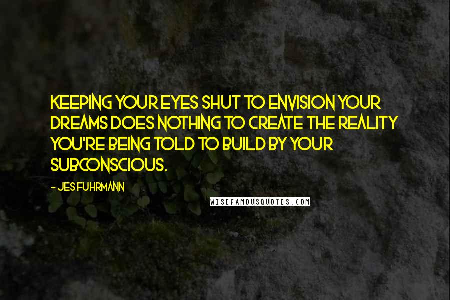 Jes Fuhrmann Quotes: Keeping your eyes shut to envision your dreams does nothing to create the reality you're being told to build by your subconscious.