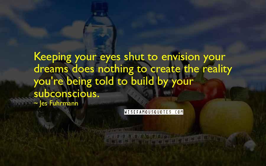 Jes Fuhrmann Quotes: Keeping your eyes shut to envision your dreams does nothing to create the reality you're being told to build by your subconscious.