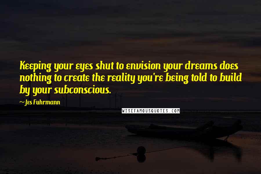 Jes Fuhrmann Quotes: Keeping your eyes shut to envision your dreams does nothing to create the reality you're being told to build by your subconscious.