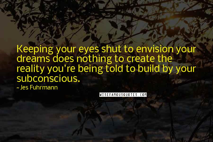 Jes Fuhrmann Quotes: Keeping your eyes shut to envision your dreams does nothing to create the reality you're being told to build by your subconscious.