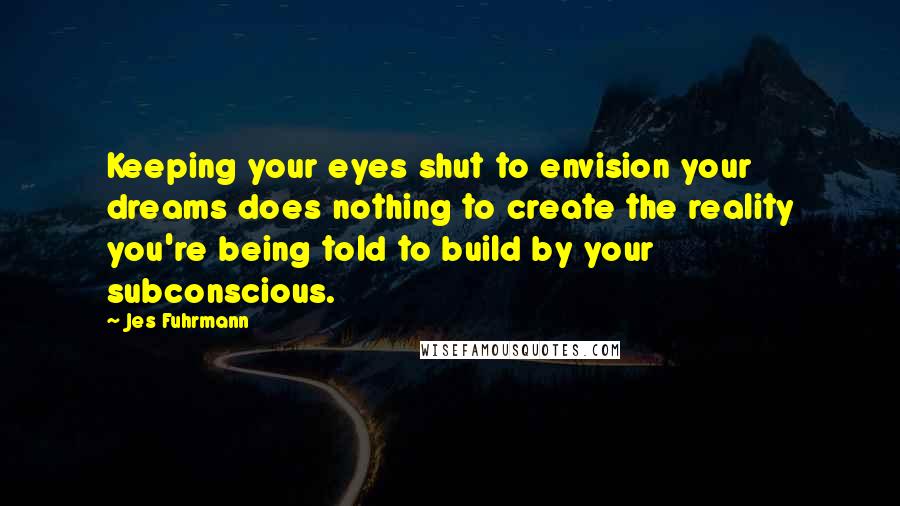 Jes Fuhrmann Quotes: Keeping your eyes shut to envision your dreams does nothing to create the reality you're being told to build by your subconscious.