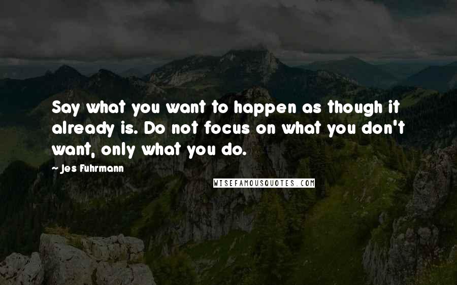 Jes Fuhrmann Quotes: Say what you want to happen as though it already is. Do not focus on what you don't want, only what you do.