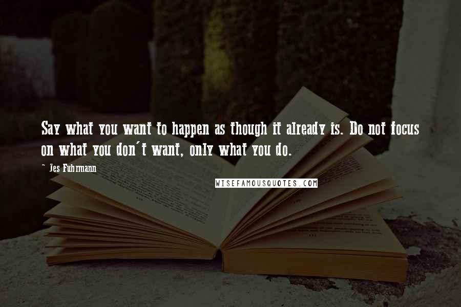 Jes Fuhrmann Quotes: Say what you want to happen as though it already is. Do not focus on what you don't want, only what you do.