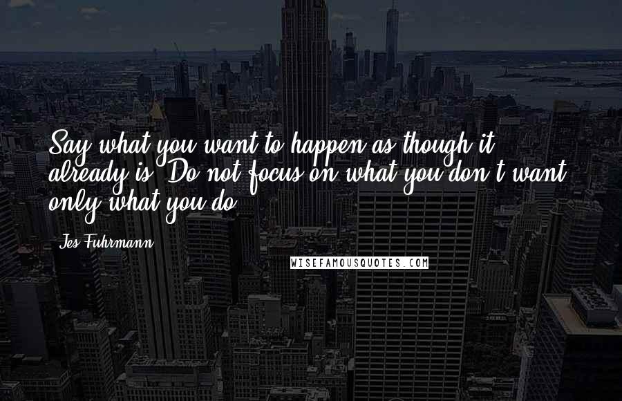 Jes Fuhrmann Quotes: Say what you want to happen as though it already is. Do not focus on what you don't want, only what you do.