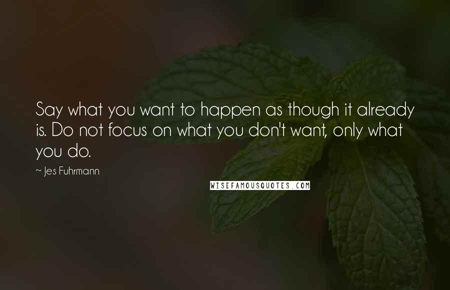 Jes Fuhrmann Quotes: Say what you want to happen as though it already is. Do not focus on what you don't want, only what you do.