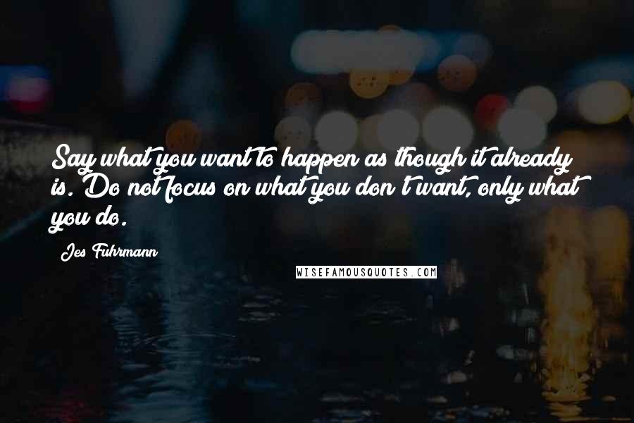 Jes Fuhrmann Quotes: Say what you want to happen as though it already is. Do not focus on what you don't want, only what you do.
