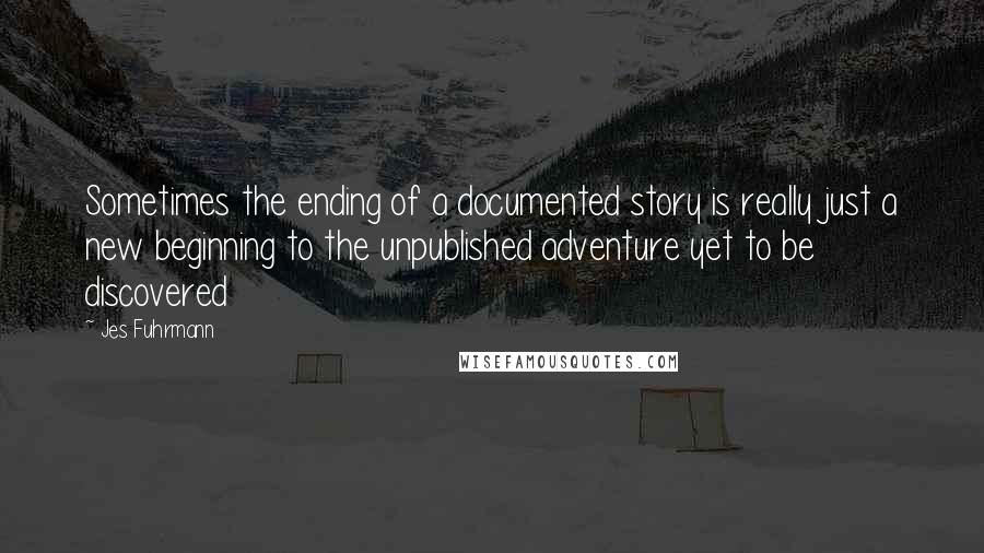 Jes Fuhrmann Quotes: Sometimes the ending of a documented story is really just a new beginning to the unpublished adventure yet to be discovered