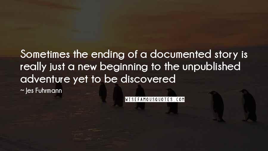 Jes Fuhrmann Quotes: Sometimes the ending of a documented story is really just a new beginning to the unpublished adventure yet to be discovered