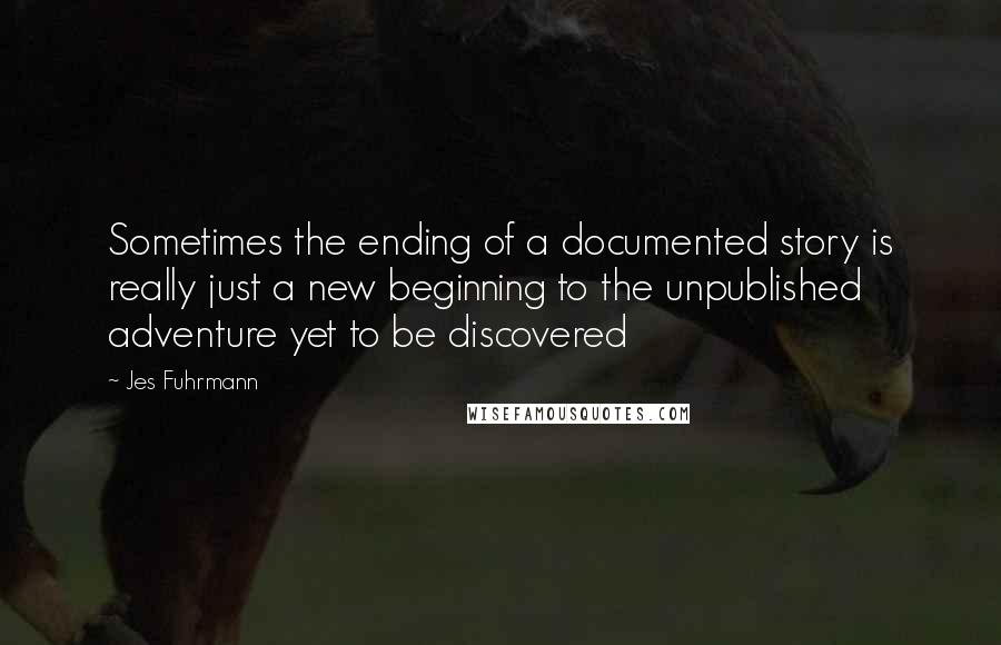 Jes Fuhrmann Quotes: Sometimes the ending of a documented story is really just a new beginning to the unpublished adventure yet to be discovered