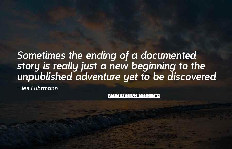 Jes Fuhrmann Quotes: Sometimes the ending of a documented story is really just a new beginning to the unpublished adventure yet to be discovered