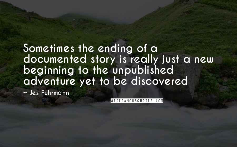 Jes Fuhrmann Quotes: Sometimes the ending of a documented story is really just a new beginning to the unpublished adventure yet to be discovered