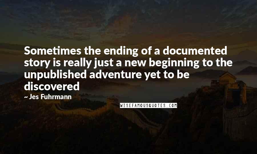 Jes Fuhrmann Quotes: Sometimes the ending of a documented story is really just a new beginning to the unpublished adventure yet to be discovered