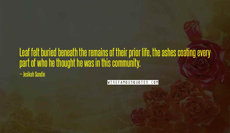 Jesikah Sundin Quotes: Leaf felt buried beneath the remains of their prior life, the ashes coating every part of who he thought he was in this community.