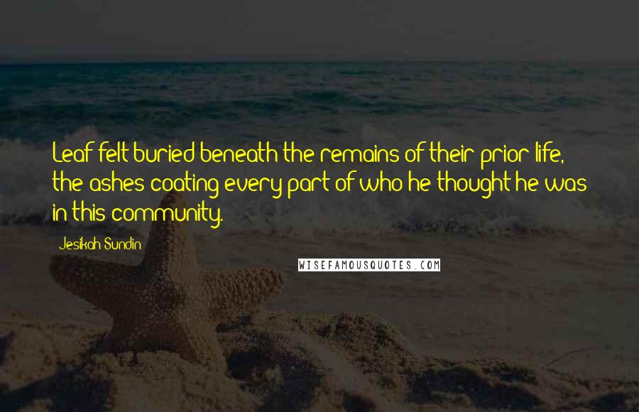 Jesikah Sundin Quotes: Leaf felt buried beneath the remains of their prior life, the ashes coating every part of who he thought he was in this community.