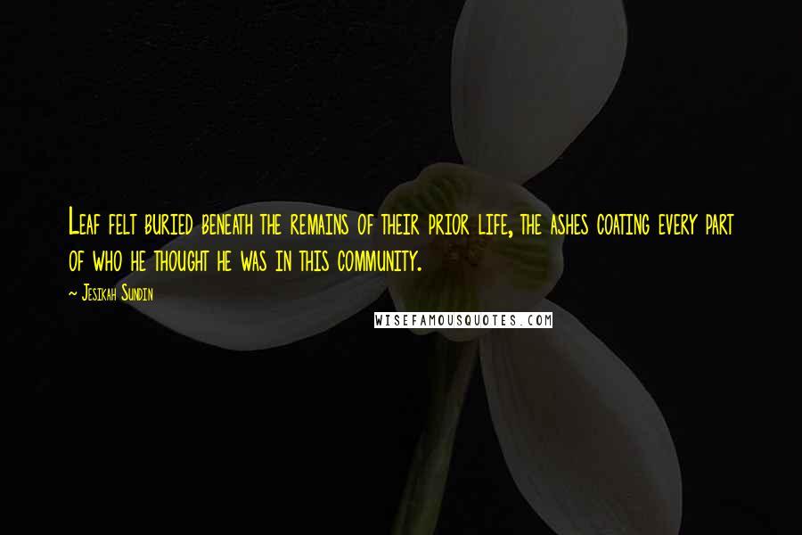 Jesikah Sundin Quotes: Leaf felt buried beneath the remains of their prior life, the ashes coating every part of who he thought he was in this community.