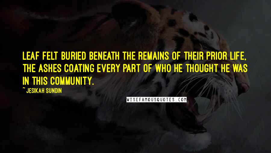 Jesikah Sundin Quotes: Leaf felt buried beneath the remains of their prior life, the ashes coating every part of who he thought he was in this community.