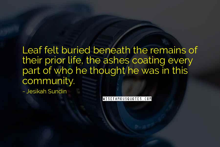 Jesikah Sundin Quotes: Leaf felt buried beneath the remains of their prior life, the ashes coating every part of who he thought he was in this community.