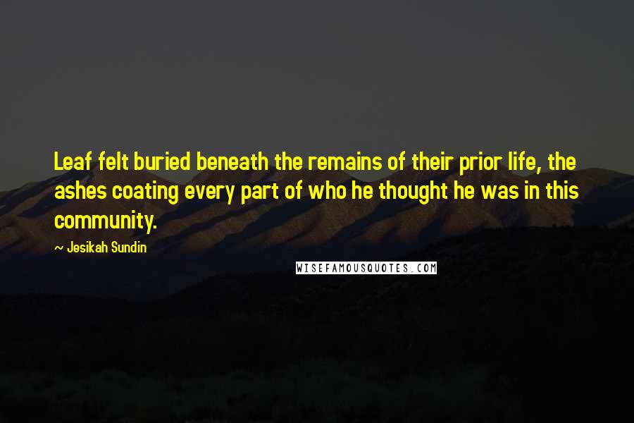 Jesikah Sundin Quotes: Leaf felt buried beneath the remains of their prior life, the ashes coating every part of who he thought he was in this community.