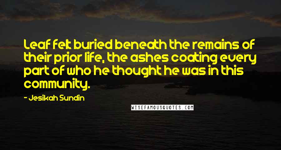 Jesikah Sundin Quotes: Leaf felt buried beneath the remains of their prior life, the ashes coating every part of who he thought he was in this community.