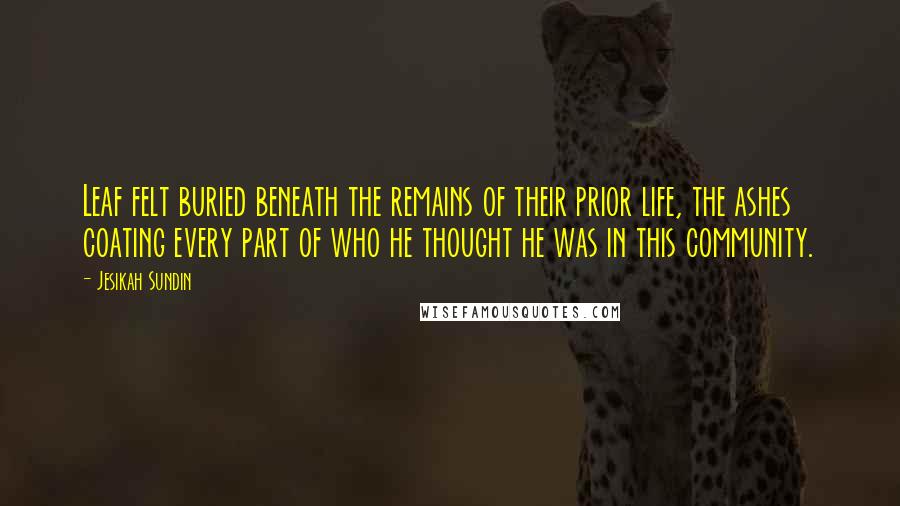 Jesikah Sundin Quotes: Leaf felt buried beneath the remains of their prior life, the ashes coating every part of who he thought he was in this community.