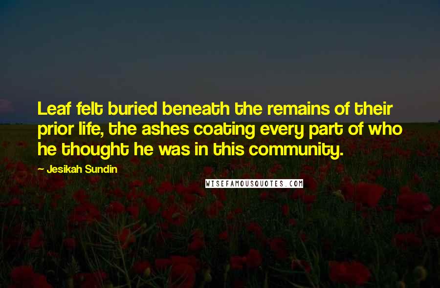 Jesikah Sundin Quotes: Leaf felt buried beneath the remains of their prior life, the ashes coating every part of who he thought he was in this community.