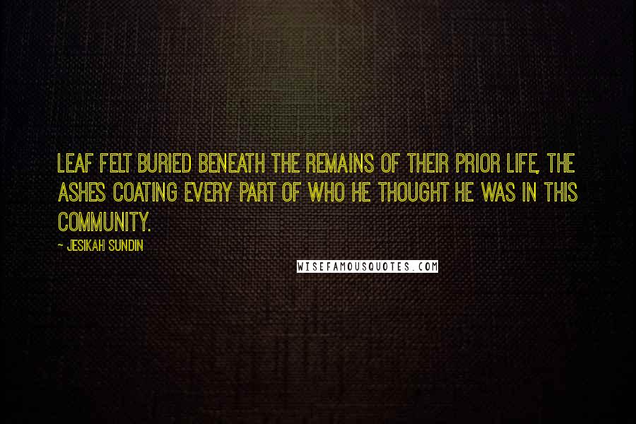 Jesikah Sundin Quotes: Leaf felt buried beneath the remains of their prior life, the ashes coating every part of who he thought he was in this community.