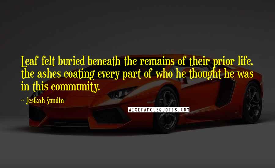 Jesikah Sundin Quotes: Leaf felt buried beneath the remains of their prior life, the ashes coating every part of who he thought he was in this community.