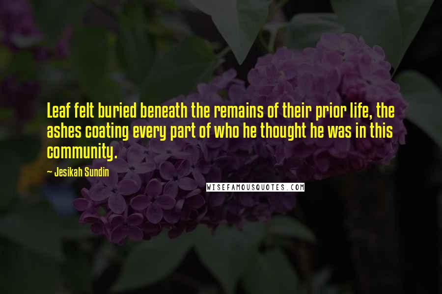 Jesikah Sundin Quotes: Leaf felt buried beneath the remains of their prior life, the ashes coating every part of who he thought he was in this community.