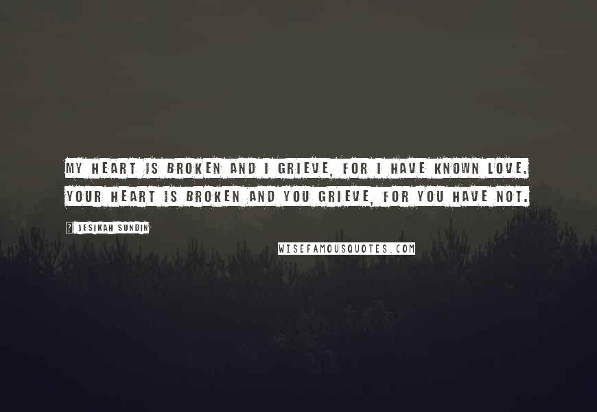 Jesikah Sundin Quotes: My heart is broken and I grieve, for I have known love. Your heart is broken and you grieve, for you have not.