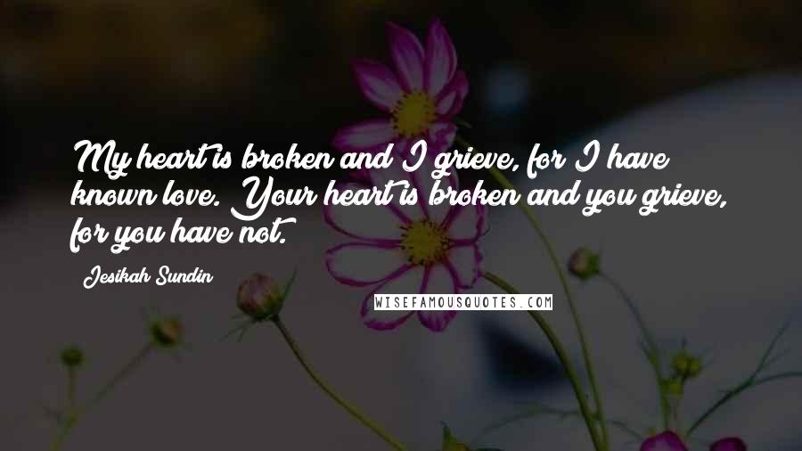 Jesikah Sundin Quotes: My heart is broken and I grieve, for I have known love. Your heart is broken and you grieve, for you have not.