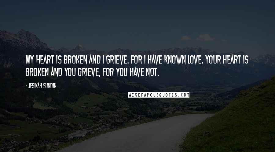 Jesikah Sundin Quotes: My heart is broken and I grieve, for I have known love. Your heart is broken and you grieve, for you have not.