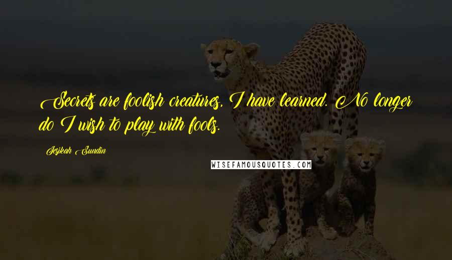 Jesikah Sundin Quotes: Secrets are foolish creatures, I have learned. No longer do I wish to play with fools.