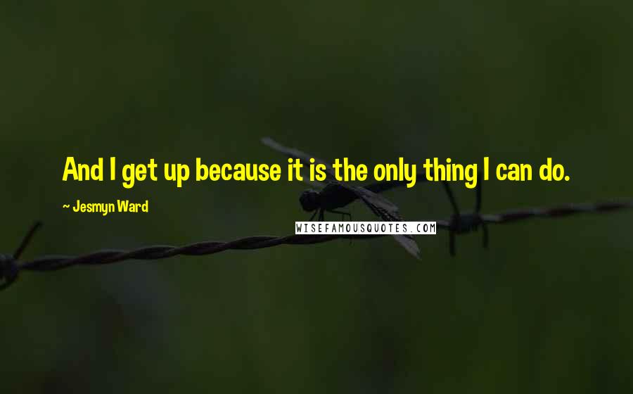 Jesmyn Ward Quotes: And I get up because it is the only thing I can do.