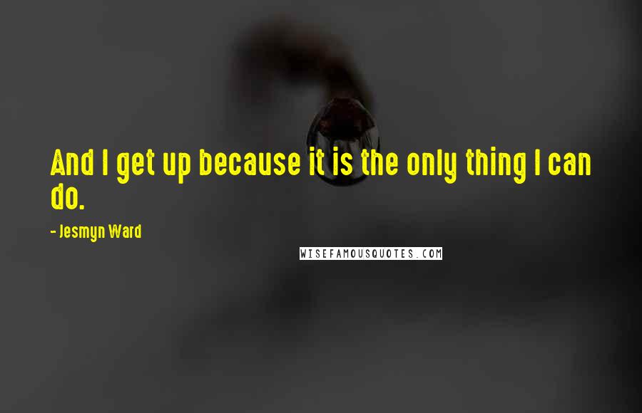 Jesmyn Ward Quotes: And I get up because it is the only thing I can do.
