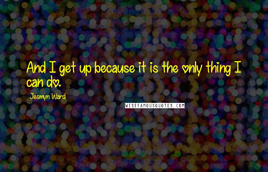 Jesmyn Ward Quotes: And I get up because it is the only thing I can do.