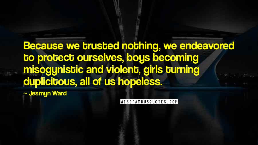 Jesmyn Ward Quotes: Because we trusted nothing, we endeavored to protect ourselves, boys becoming misogynistic and violent, girls turning duplicitous, all of us hopeless.