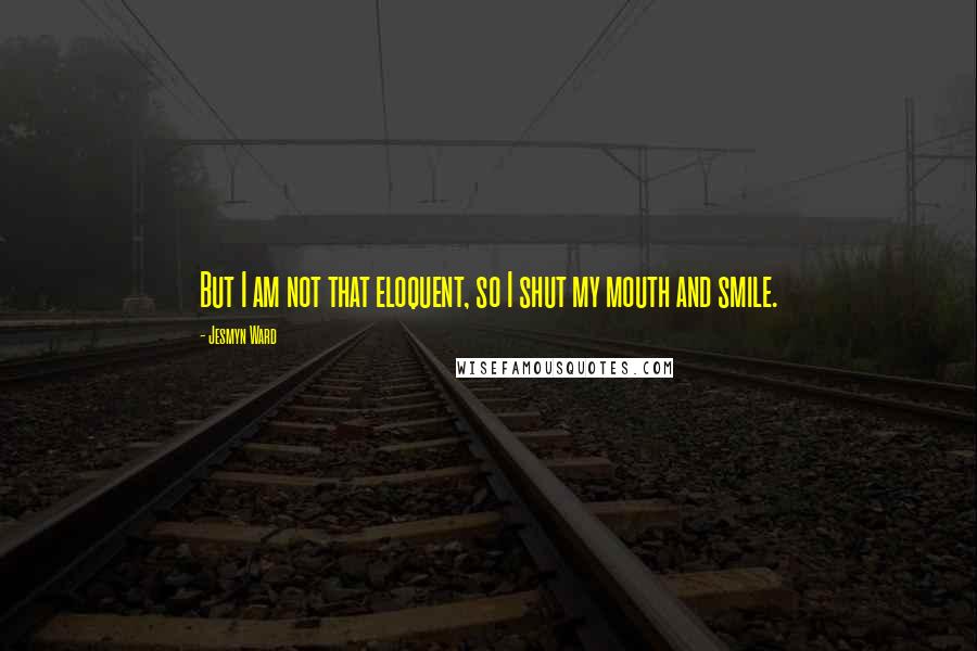 Jesmyn Ward Quotes: But I am not that eloquent, so I shut my mouth and smile.