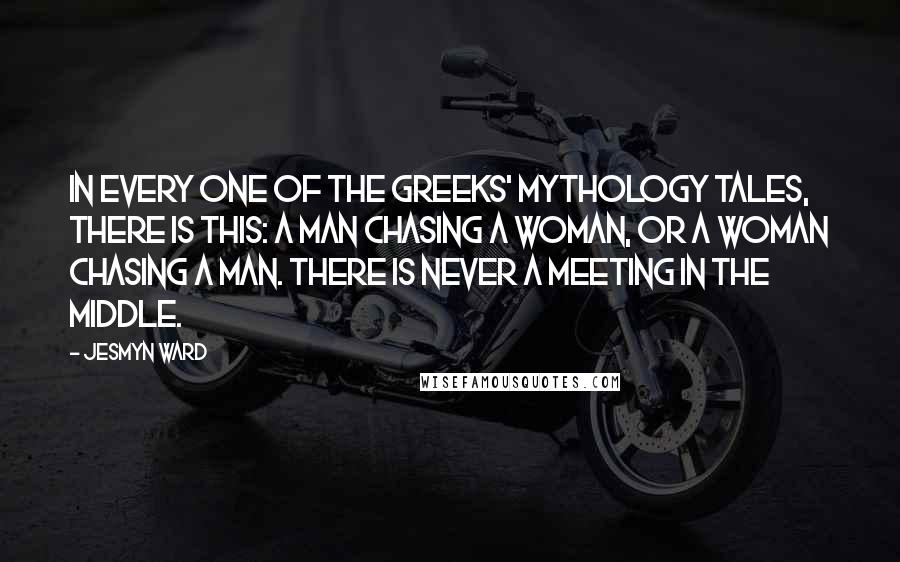 Jesmyn Ward Quotes: In every one of the Greeks' mythology tales, there is this: a man chasing a woman, or a woman chasing a man. There is never a meeting in the middle.